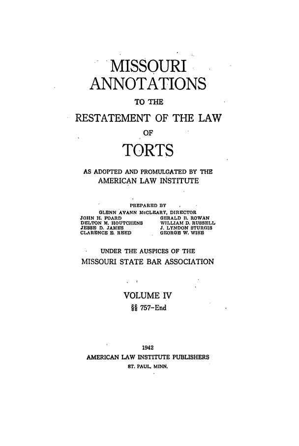 handle is hein.ali/relwtrts0307 and id is 1 raw text is: MISSOURIANNOTATIONSTO THERESTATEMENT OF THE LAWOFTORTSAS ADOPTED AND PROMULGATED BY THEAMERICAN LAW INSTITUTEPREPARED BYGLENN AVANN McCLEARY, DIRECTORJOHN H. FOARD         GERALD 11. ROWANDELTON M. HOUTCHENS  WILLIAM D. RUSSELLJESSE D. JAMES       J. LYNDON STURGISCLARENCE E. REED     GEORGE W. WISEDUNDER THE AUSPICES OF THEMISSOURI STATE BAR ASSOCIATIONVOLUME IV§§ 757-End1942AMERICAN LAW INSTITUTE PUBLISHERSST. PAUL, MINN.