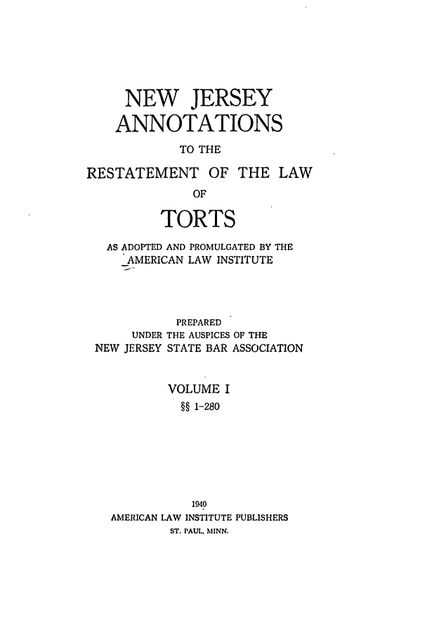 handle is hein.ali/relwtrts0309 and id is 1 raw text is: NEW JERSEYANNOTATIONSTO THERESTATEMENT OF THE LAWOFTORTSAS ADOPTED AND PROMULGATED BY THEAMERICAN LAW INSTITUTEPREPAREDUNDER THE AUSPICES OF THENEW JERSEY STATE BAR ASSOCIATIONVOLUME I§§ 1-280AMERICAN LAW1940INSTITUTE PUBLISHERSST. PAUL, MINN.