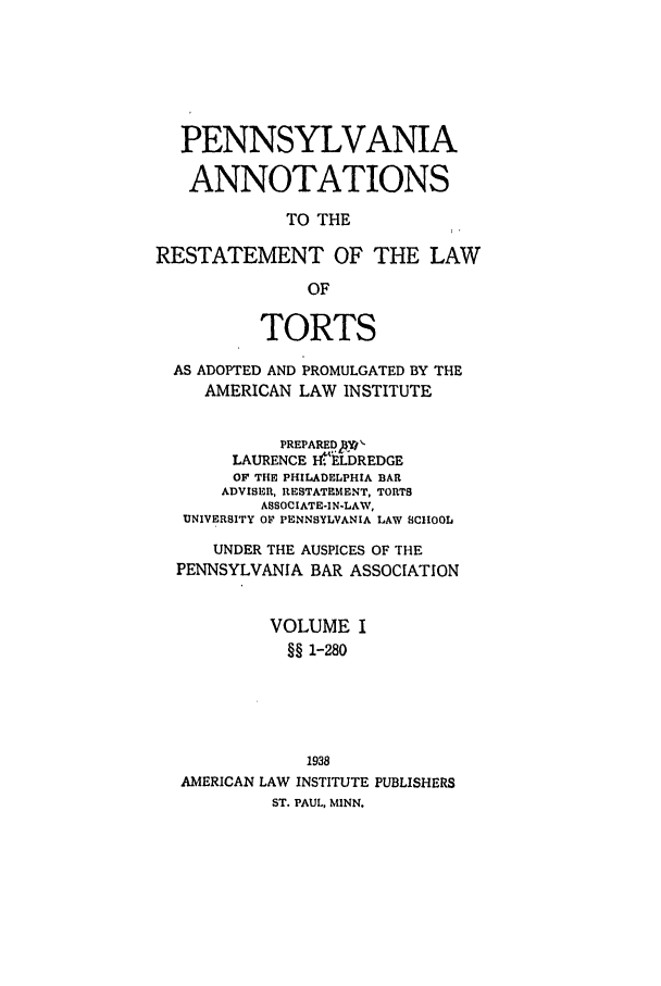 handle is hein.ali/relwtrts0311 and id is 1 raw text is: PENNSYLVANIAANNOTATIONSTO THERESTATEMENT OF THE LAWOFTORTSAS ADOPTED AND PROMULGATED BY THEAMERICAN LAW INSTITUTEPREPARED2$WLAURENCE .!ELDREDGEOF THE PHILADELPHIA BARADVISER, RESTATEMENT, TORTSASSOCIATE-IN-LAW,UNIVERSITY OF PENNSYLVANIA LAW SCtHOOLUNDER THE AUSPICES OF THEPENNSYLVANIA BAR ASSOCIATIONVOLUME I§§ 1-2801938AMERICAN LAW INSTITUTE PUBLISHERSST. PAUL, MINN.