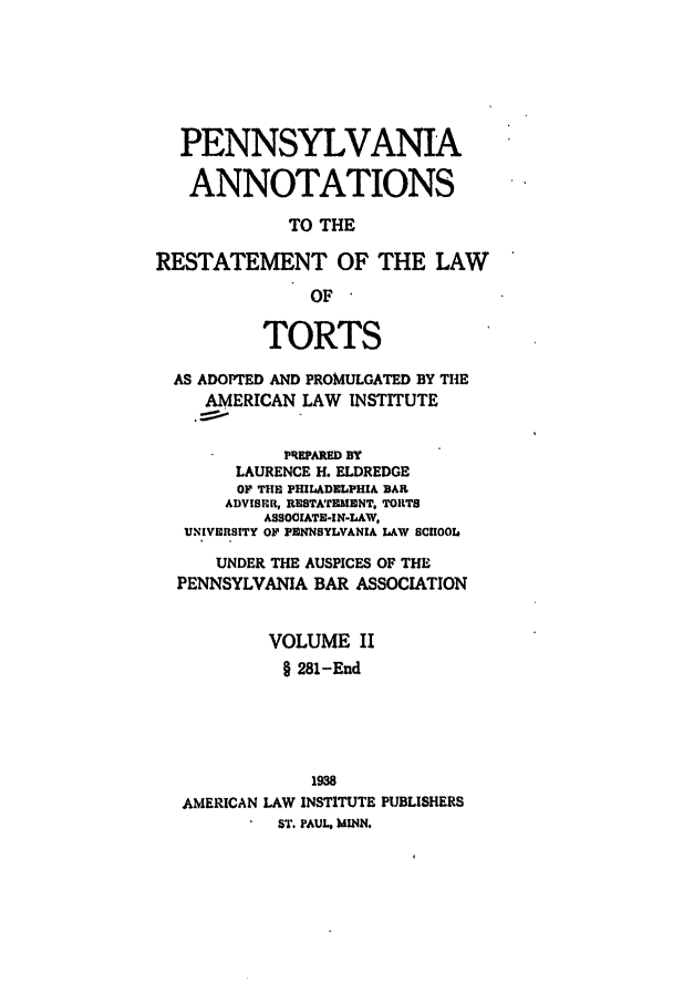 handle is hein.ali/relwtrts0312 and id is 1 raw text is: PENNSYLVANIAANNOTATIONSTO THERESTATEMENT OF THE LAWOFTORTSAS ADOPTED AND PROMULGATED BY THEAMERICAN LAW INSTITUTEPREPARED BYLAURENCE H. ELDREDGEOF THE PHILADELPHIA BARADVISER, RESTATEMENT, TORTSASSOCIATE-IN-LAW,UNIVERSITY OF PENNSYLVANIA LAW SCHOOLUNDER THE AUSPICES OF THEPENNSYLVANIA BAR ASSOCIATIONVOLUME II§ 281-End1938AMERICAN LAW INSTITUTE PUBLISHERSST. PAUL. )JINN.