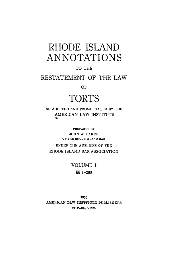 handle is hein.ali/relwtrts0315 and id is 1 raw text is: RHODE ISLANDANNOTATIONSTO THERESTATEMENT OF THE LAWOFTORTSAS ADOPTED AND PROMULGATED BY THEAMERICAN LAW INSTITUTEPREPARED BYJOHN W. BAKEROF Tilt- RHODE ISLAND BARUNDER TIE AUSPICES OF THERHODE ISLAND BAR ASSOCIATIONVOLUME I§§ 1-2801050AMERICAN LAW INSTITUTE PUBLISHERSST PAUL, MINN.