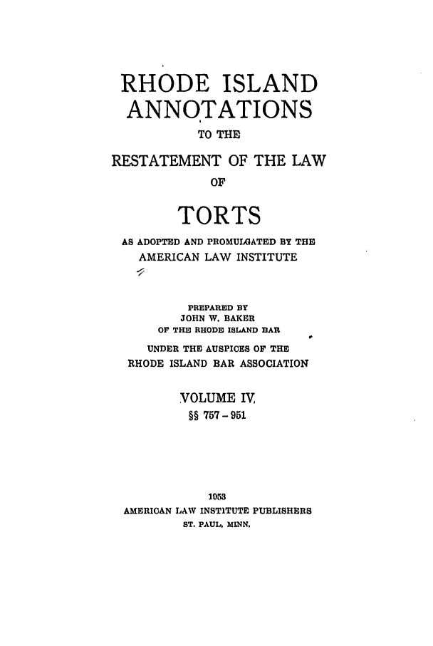handle is hein.ali/relwtrts0318 and id is 1 raw text is: RHODE ISLANDANNOTATIONSTO THERESTATEMENT OF THE LAWOFTORTSAS ADOPTED AND PROMULGATED BY THEAMERICAN LAW INSTITUTEPREPARED BYJOHN W. BAKEROF THE RHODE ISLAND BARUNDER THE AUSPICES OF THERHODE ISLAND BAR ASSOCIATIONVOLUME IV,§§ 757- 9511053AMERICAN LAW INSTITUTE PUBLISHERSST. PAUL. MINN.