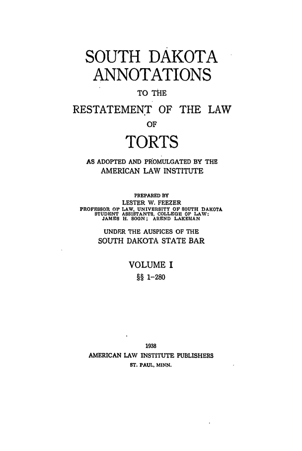 handle is hein.ali/relwtrts0319 and id is 1 raw text is: SOUTH DAKOTAANNOTATIONSTO THERESTATEMENT OF THE LAWOFTORTSAS ADOPTED AND PRoMULGATED BY THEAMERICAN LAW INSTITUTEPREPARED BYLESTER W. FEEZERPROFESSOR Or LAW, UNIVERSITY OF SOUTH DAKOTASTUDENT ASSISTANTS, COLLEGE OF LAW:JAMES H. SOON; AREND LAKEMANUNDER THE AUSPICES OF THESOUTH DAKOTA STATE BARVOLUME I§§ 1-2801938AMERICAN LAW INSTITUTE PUBLISHERSST. PAUL, MINN.