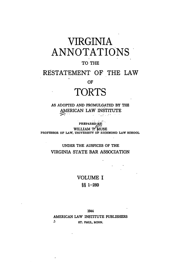 handle is hein.ali/relwtrts0321 and id is 1 raw text is: VIRGINIAANNOTATIONSTO THERESTATEMENT OF THE LAWOFTORTSAS ADOPTED AND PROMULGATED BY THEAMERICAN LAW INSTITUTEPREPARED  fflWILLIAM .IWUSEPROFESSOR OF LAW, UNIVERSITY OF RICHMOND LAW SCHOOLUNDER THE AUSPICES OF THEVIRGINIA STATE BAR ASSOCIATIONVOLUME I§§ 1-2801944AMERICAN LAW INSTITUTE PUBLISHERS-        ST. PAUL. MINN.
