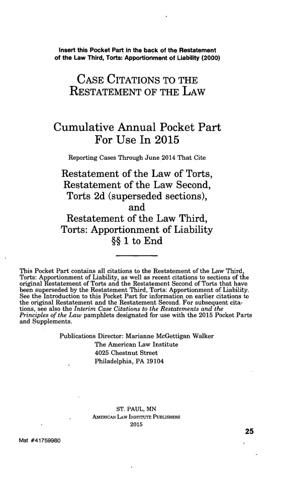 handle is hein.ali/relwtrts0323 and id is 1 raw text is:            Insert this Pocket Part in the back of the Restatement           of the Law Third, Torts: Apportionment of Liability (2000)                CASE CITATIONS TO THE              RESTATEMENT OF THE LAW          Cumulative Annual Pocket Part                     For Use In 2015              Reporting Cases Through June 2014 That Cite            Restatement of the Law of Torts,            Restatement of the Law Second,            Torts 2d (superseded sections),                              and             Restatement of the Law Third,           Torts: Apportionment of Liability                         §§ 1 to EndThis Pocket Part contains all citations to the Restatement of the Law Third,Torts: Apportionment of Liability, as well as recent citations to sections of theoriginal Restatement of Torts and the Restatement Second of Torts that havebeen superseded by the Restatement Third, Torts: Apportionment of Liability.See the Introduction to this Pocket Part for information on earlier citations tothe original Restatement and the Restatement Second. For subsequent cita-tions, see also the Interim Case Citations to the Restatements and thePrinciples of the Law pamphlets designated for use with the 2015 Pocket Partsand Supplements.           Publications Director: Marianne McGettigan Walker                     The American Law Institute                     4025 Chestnut Street                     Philadelphia, PA 19104                           ST. PAUL, MN                    AMERiCAN LAW INSTITUTE PUBLISHERS                              2015                                                              25Mat #41759980