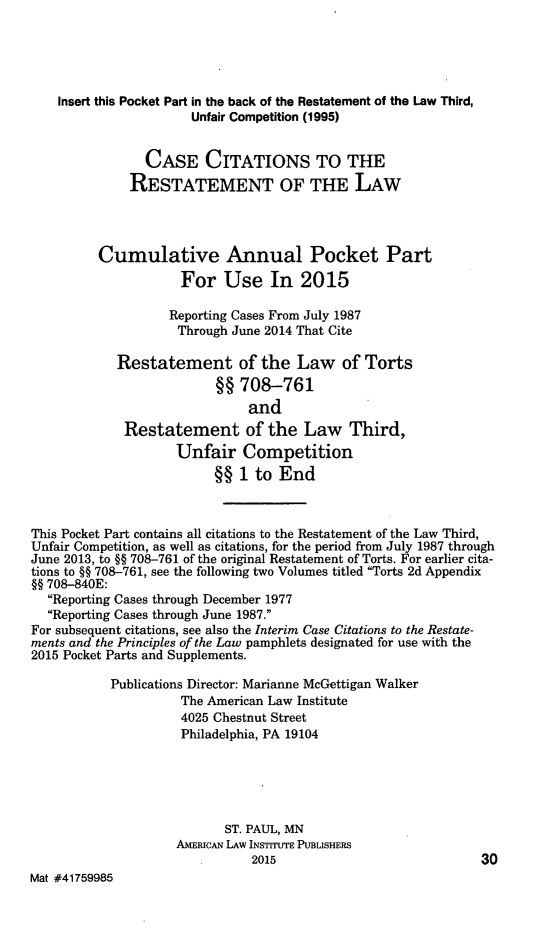 handle is hein.ali/relwtrts0324 and id is 1 raw text is:     Insert this Pocket Part in the back of the Restatement of the Law Third,                      Unfair Competition (1995)                CASE CITATIONS TO THE              RESTATEMENT OF THE LAW         Cumulative Annual Pocket Part                     For Use In 2015                   Reporting Cases From July 1987                     Through June 2014 That Cite            Restatement of the Law of Torts                          §§ 708-761                              and             Restatement of the Law Third,                    Unfair Competition                          §§ 1 to EndThis Pocket Part contains all citations to the Restatement of the Law Third,Unfair Competition, as well as citations, for the period from July 1987 throughJune 2013, to §§ 708-761 of the original Restatement of Torts. For earlier cita-tions to §§ 708-761, see the following two Volumes titled Torts 2d Appendix§§ 708-840E:  Reporting Cases through December 1977  Reporting Cases through June 1987.For subsequent citations, see also the Interim Case Citations to the Restate-ments and the Principles of the Law pamphlets designated for use with the2015 Pocket Parts and Supplements.           Publications Director: Marianne McGettigan Walker                     The American Law Institute                     4025 Chestnut Street                     Philadelphia, PA 19104                           ST. PAUL, MN                    AMERICAN LAW INSTITUTE PUBLISHERS                               2015                            30Mat #41759985