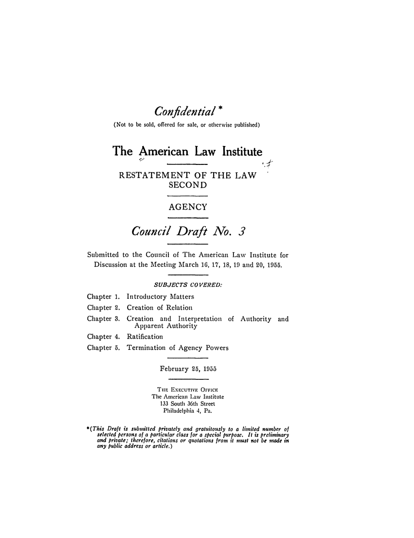 handle is hein.ali/resndacy0003 and id is 1 raw text is: Confidential *(Not to be sold, offered for sale, or otherwise published)The American Law InstituteRESTATEMENT OF THE LAWSECONDAGENCYCouncil Draft No. 3Submitted to the Council of The American Law Institute forDiscussion at the Meeting March 16, 17, 18, 19 and 20, 1955.SUBJECTS CO VERED:Chapter 1. Introductory MattersChapter 2. Creation of RelationChapter 3. Creation    and   Interpretation  of Authority    andApparent AuthorityChapter 4. RatificationChapter 5. Termination of Agency PowersFebruary 25, 1955Tim EXECUTIVE OFFICEThe American Law Institute133 South 36th StreetPhiladelphia 4, Pa.*(This Draft is submitted privately and gratuitously to a limited number ofselected persons of a particular class for a special purpose. It is preliminaryand private; therefore, citations or quotations from it must not be made inany public address or article.)