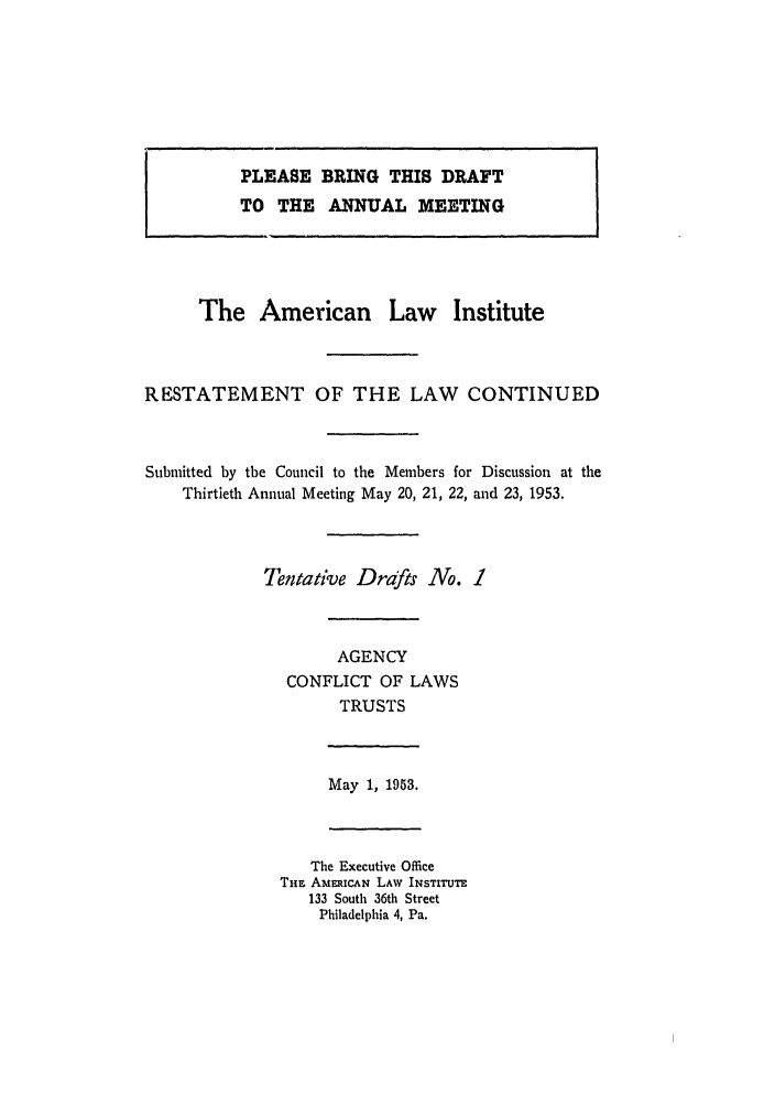 handle is hein.ali/resndacy0020 and id is 1 raw text is: PLEASE BRING THIS DRAFTTO THE ANNUAL MEETINGThe American Law InstituteRESTATEMENT OF THE LAW CONTINUEDSubmitted by the Council to the Members for Discussion at theThirtieth Annual Meeting May 20, 21, 22, and 23, 1953.Tentative Drafts No. 1AGENCYCONFLICT OF LAWSTRUSTSMay 1, 1953.The Executive OfficeTim AMEUCAN LAW INSTITUTE133 South 36th StreetPhiladelphia 4, Pa.