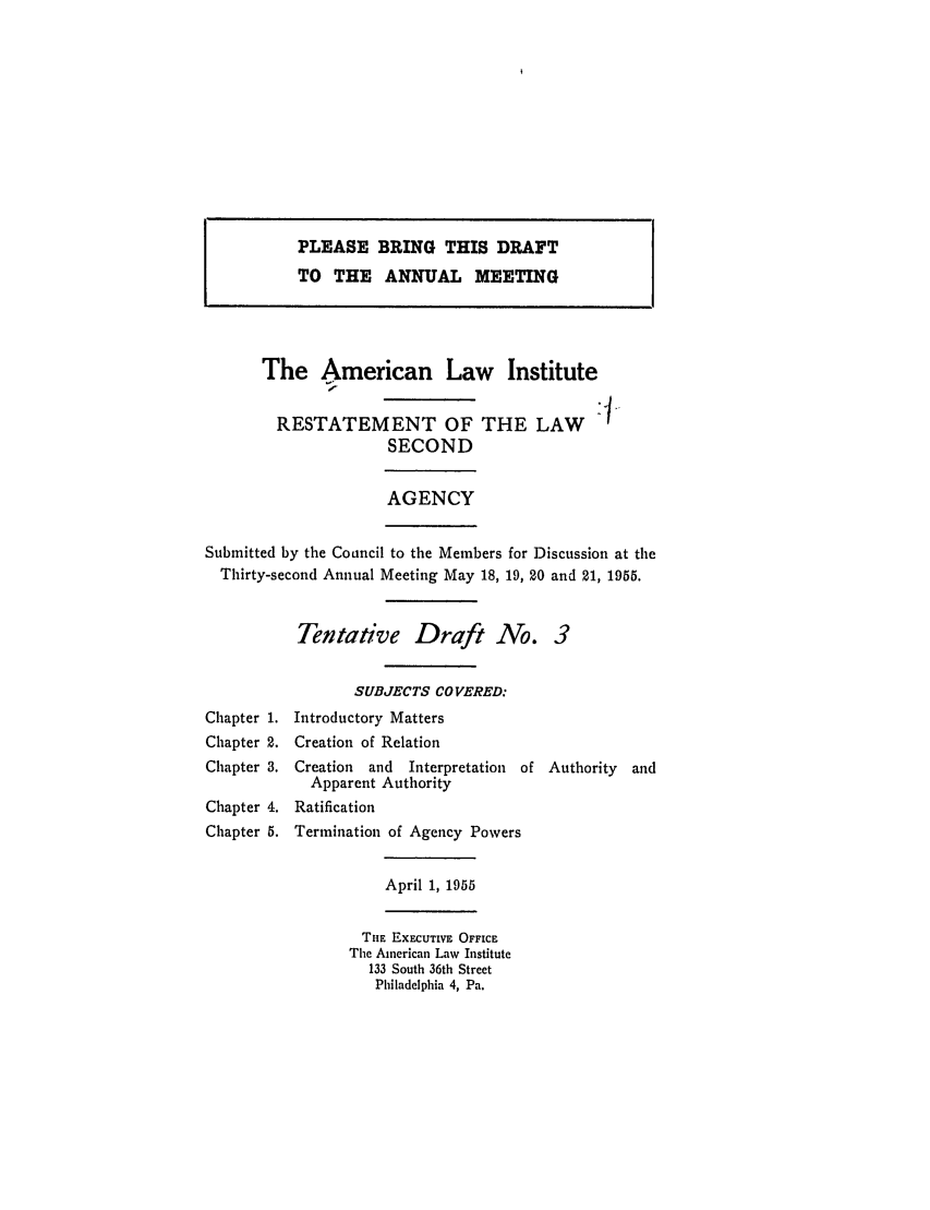 handle is hein.ali/resndacy0022 and id is 1 raw text is: PLEASE BRING THIS DRAFTTO THE ANNUAL MEETINGThe American Law InstituteRESTATEMENT OF THE LAWSECONDAGENCYSubmitted by the Coancil to the Members for Discussion at theThirty-second Annual Meeting May 18, 19, 20 and 21, 1955.Tentative Draft No. 3SUBJECTS COVERED:Chapter 1. Introductory MattersChapter 2. Creation of RelationChapter 3. Creation  and  Interpretation of Authority  andApparent AuthorityChapter 4. RatificationChapter 5. Termination of Agency PowersApril 1, 1955THE EXECUTIVE OFFICEThe American Law Institute133 South 36th StreetPhiladelphia 4, Pa.