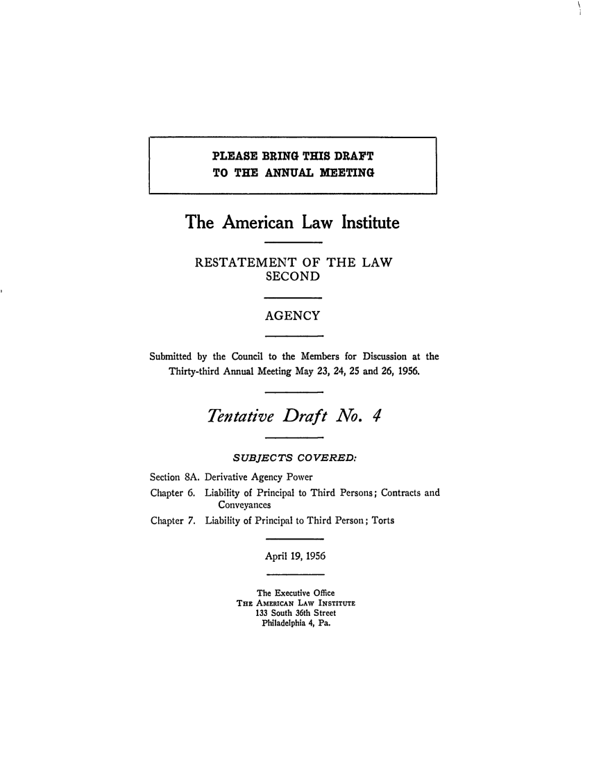 handle is hein.ali/resndacy0023 and id is 1 raw text is: PLEASE BRING THIS DRAFTTO THE ANNUAL MEETINGThe American Law InstituteRESTATEMENT OF THE LAWSECONDAGENCYSubmitted by the Council to the Members for Discussion at theThirty-third Annual Meeting May 23, 24, 25 and 26, 1956.Tentative Draft No. 4SUBJECTS COVERED:Section 8A. Derivative Agency PowerChapter 6. Liability of Principal to Third Persons; Contracts andConveyancesChapter 7. Liability of Principal to Third Person; TortsApril 19, 1956The Executive OfficeTHE AMERICAN LAW INSTITUTE133 South 36th StreetPhiladelphia 4, Pa.