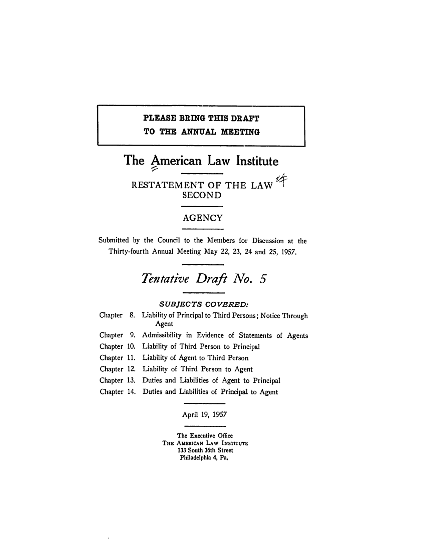 handle is hein.ali/resndacy0024 and id is 1 raw text is: PLEASE BRING THIS DRAFTTO THE ANNUAL MEETINGThe American Law InstituteRESTATEMENT OF THE LAWSECONDAGENCYSubmitted by the Council to the Members for Discussion at theThirty-fourth Annual Meeting May 22, 23, 24 and 25, 1957.Tentative Draft No. 5Chapter 8.ChapterChapterChapterChapterChapterChapterSUBJECTS COVERED:Liability of Principal to Third Persons; Notice ThroughAgentAdmissibility in Evidence of Statements of AgentsLiability of Third Person to PrincipalLiability of Agent to Third PersonLiability of Third Person to AgentDuties and Liabilities of Agent to PrincipalDuties and Liabilities of Principal to AgentApril 19, 1957The Executive OfficeTHE AMERICAN LAW INSTITUTE133 South 36th StreetPhiladelphia 4, Pa.