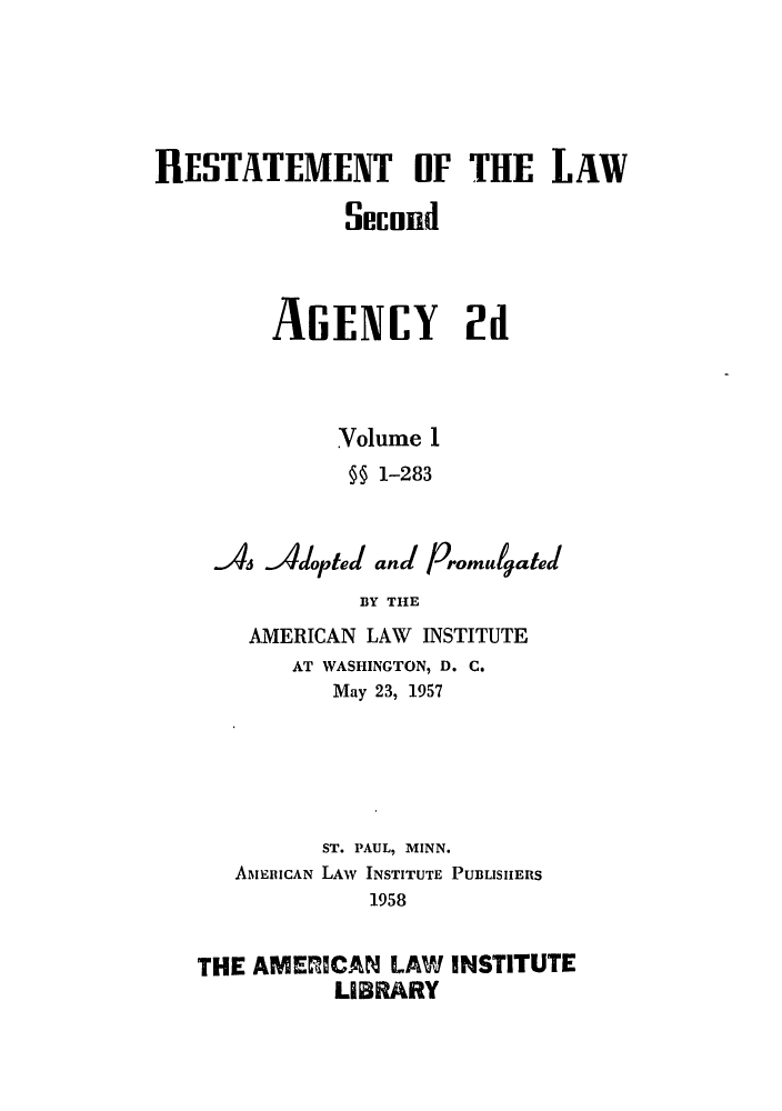 handle is hein.ali/resndacy0026 and id is 1 raw text is: RESTATEMENT OF THE LAWSecundAGENCY 2dVolume 1§§ 1-283As 4dopted and PromulgatedBY THEAMERICAN LAW INSTITUTEAT WASHINGTON, D. C.May 23, 1957ST. PAUL, MINN.AMER ICAN LAW INSTITUTE PUBLISIIERS1958THE AMEMCAN LAW INSTITUTELIBRARY
