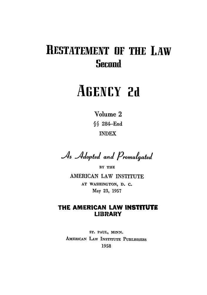 handle is hein.ali/resndacy0027 and id is 1 raw text is: RESTATEMENT IF THE LAWSeiunndAGENCY 2dVolume 2§ 284.-EndINDEXA6 Adopted and PromulgatedBY THEAMERICAN LAW INSTITUTEAT WASHINGTON, D. C.May 23, 1957THE AMERICAN LAW INSTITUTELIBRARYST. PAUL, MINN.AMERICAN LAW INSTITUTE PUBLISHERS1958