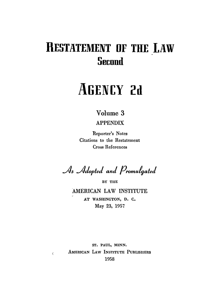 handle is hein.ali/resndacy0028 and id is 1 raw text is: RESTATEMENT OF THE LAWSifcundAGENCY 2uVolume 3APPENDIXReporter's NotesCitations to the RestatementCross ReferencesAs Adopted and PromulgatedBY THEAMERICAN LAW INSTITUTEAT WASHINGTON, D. C.May 23, 1957ST. PAUL, MINN.AMERICAN LAW INSTITUTE PUBLISHERS1958