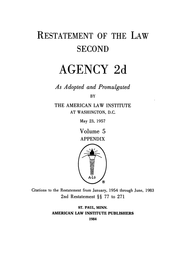 handle is hein.ali/resndacy0030 and id is 1 raw text is: RESTATEMENT OF THE LAWSECONDAGENCY 2dAs Adopted and PromulgatedBYTHE AMERICAN LAW INSTITUTEAT WASHINGTON, D.C.May 23, 1957Volume 5APPENDIXCitations to theRestatement from January, 1954 through June, 19832nd Restatement §§ 77 to 271ST. PAUL, MINN.AMERICAN LAW INSTITUTE PUBLISHERS1984
