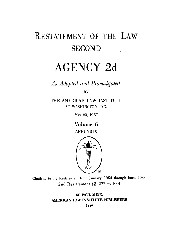 handle is hein.ali/resndacy0031 and id is 1 raw text is: RESTATEMENT OF THE LAWSECONDAGENCY 2dAs Adopted and PromulgatedBYTHE AMERICAN LAW INSTITUTEAT WASHINGTON, D.C.May 23, 1957Volume 6APPENDIXCitations to the Restatement from January, 1954 through June, 19832nd Restatement §§ 272 to EndST. PAUL, MINN.AMERICAN LAW INSTITUTE PUBLISHERS1984