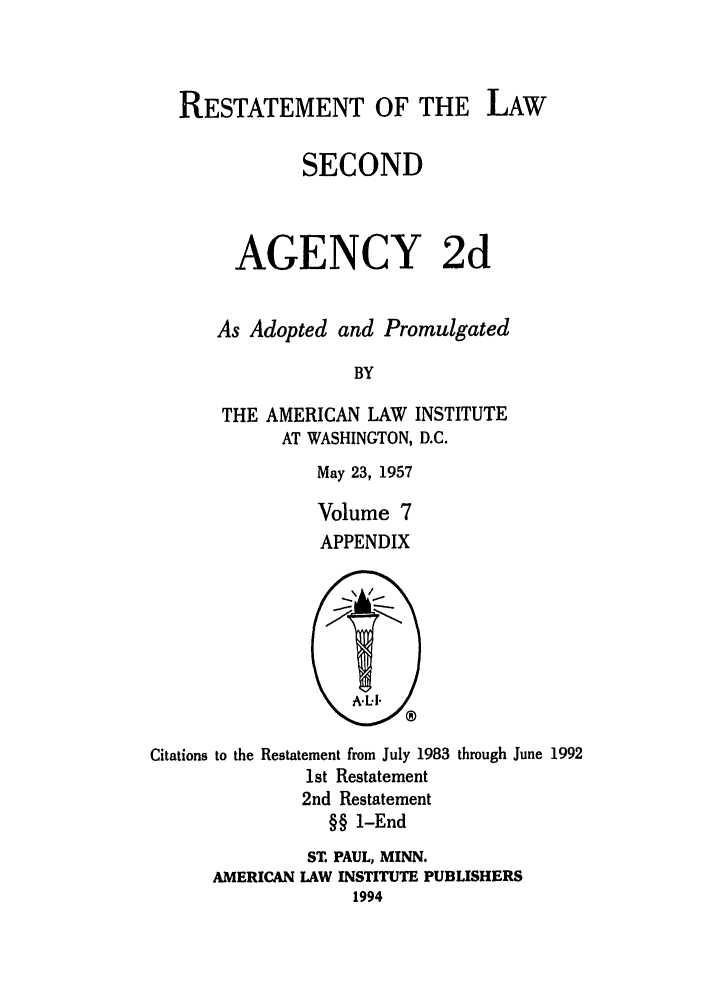 handle is hein.ali/resndacy0032 and id is 1 raw text is: RESTATEMENT OF THE LAWSECONDAGENCY 2dAs Adopted and PromulgatedBYTHE AMERICAN LAW INSTITUTEAT WASHINGTON, D.C.May 23, 1957Volume 7APPENDIXCitations to the Restatement from July 1983 through June 19921st Restatement2nd Restatement§§ 1-EndST. PAUL, MINN.AMERICAN LAW INSTITUTE PUBLISHERS1994