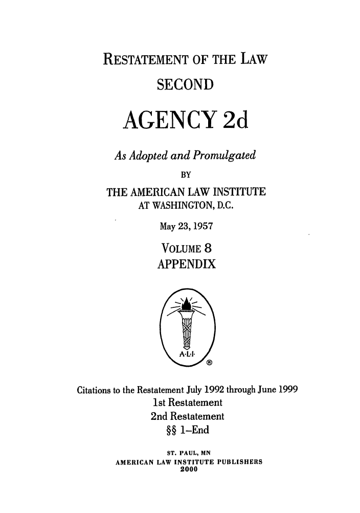handle is hein.ali/resndacy0033 and id is 1 raw text is: RESTATEMENT OF THE LAWSECONDAGENCY 2dAs Adopted and PromulgatedBYTHE AMERICAN LAW INSTITUTEAT WASHINGTON, D.C.May 23,1957VOLUME 8APPENDIXCitations to the Restatement July 1992 through June 19991st Restatement2nd Restatement§§ 1-EndST. PAUL, MNAMERICAN LAW INSTITUTE PUBLISHERS2000