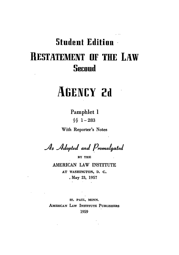 handle is hein.ali/resndacy0034 and id is 1 raw text is: Student EditionRESTATEMENT OF THE LAWSecondAGENCY 2dPamphlet 1§§ 1-283With Reporter's NotesA Adopted and PromulgatedBY THEAMERICAN LAW INSTITUTEAT WASHINGTON, D. C.. May 23, 1957ST. PAUL, MINN.AMERICAN LAW INSTITUTE PUBLISHERS1959