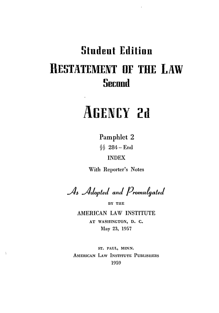 handle is hein.ali/resndacy0035 and id is 1 raw text is: Student EditionRESTATEMENT OF THE LAWSecondAGENCY 2dPamphlet 2§ 284- EndINDEXWith Reporter's NotesJ4 Adpted and PromulgatedBY TIEAMERICAN LAW     INSTITUTEAT WASHINGTON, D. C.May 23, 1957ST. PAUL, MINN.AMERICAN LAW INSTITUTE PUBLISIIERS1959