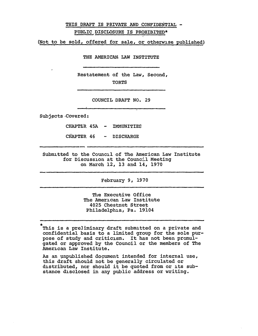 handle is hein.ali/restate0036 and id is 1 raw text is: THIS DRAFT IS PRIVATE AND CONFIDENTIAL -PUBLIC DISCLOSURE IS PROHIBITED*(Not to be sold, offered for sale, or otherwise published)THE AMERICAN, LAW INSTITUTERestatement of the Law, Second,TORTSCOUNCIL DRAFT NO. 29SubjpctsCovered:CHAPTER 45A  - IMMUNITIESCHAPTER 46- DISCHARGESubmitted to the Council of The American Law Institutefor Discussion at the Council Meetingon March 12, 13 and 14, 1970February 9, 1970The Executive OfficeThe American Law Institute4025 Chestnut StreetPhiladelphia, Pa. 19104This is a preliminary draft submitted on a private andconfidential basis to a limited group for the sole pur-pose of study and criticism. It has not been promul-gated or approved by the Council or the members of TheAmerican Law Institute.As an unpublished document intended for internal use,this draft should not be generally circulated ordistributed, nor should it be quoted from or its sub-stance disclosed in any public address or writing.