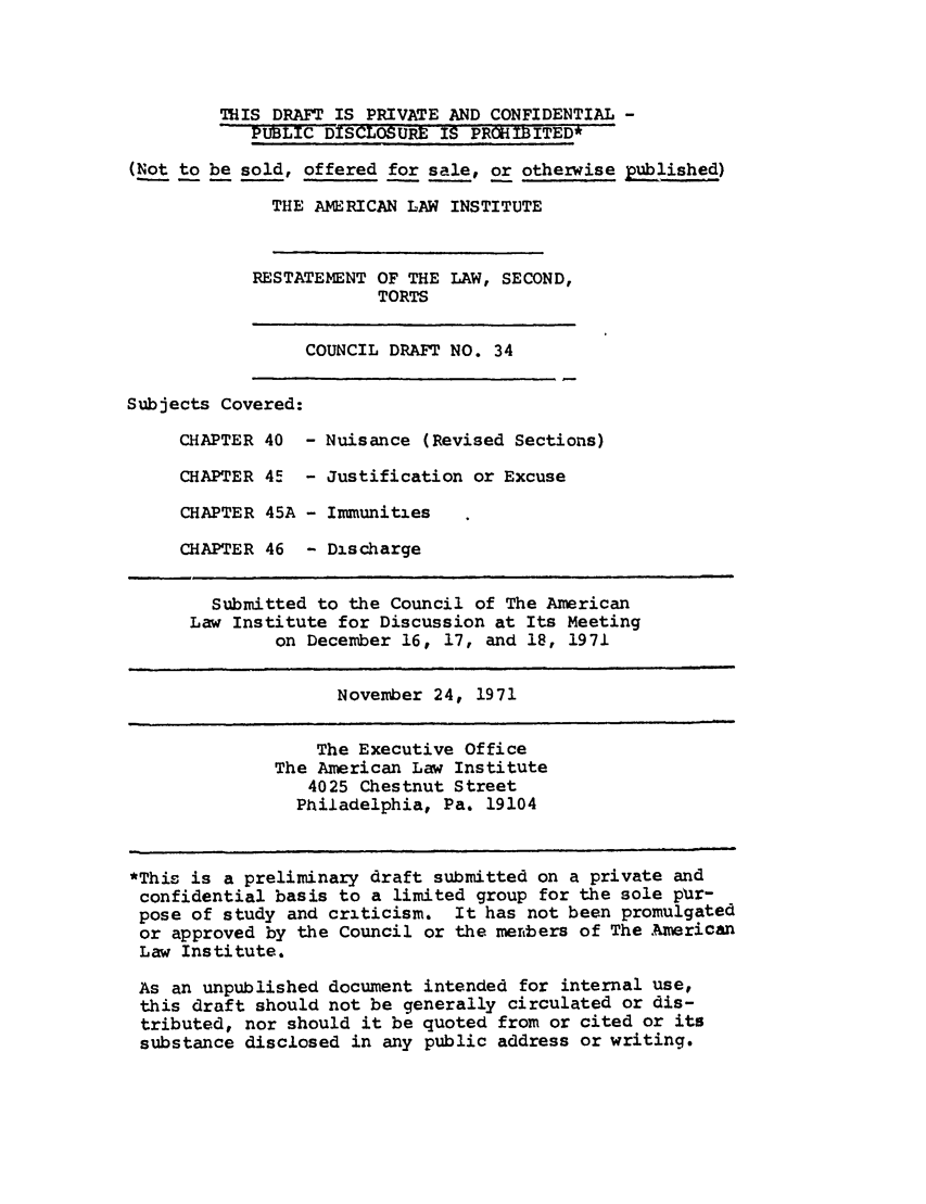 handle is hein.ali/restate0041 and id is 1 raw text is: THIS DRAFT IS PRIVATE AND CONFIDENTIAL -PUBLIC DiscLOURE IS PROHIBITED*(Not to be sold, offered for sale, or otherwise published)THE AMERICAN LAW INSTITUTERESTATEMENT OF THE LAW, SECOND,TORTSCOUNCIL DRAFT NO. 34Subjects Covered:CHAPTER 40 - Nuisance (Revised Sections)CHAPTER 45 - Justification or ExcuseCHAPTER 45A - ImmunitiesCHAPTER 46 - DischargeSubmitted to the Council of The AmericanLaw Institute for Discussion at Its Meetingon December 16, 17, and 18, 1971November 24, 1971The Executive OfficeThe American Law Institute4025 Chestnut StreetPhiladelphia, Pa. 19104*This is a preliminary draft submitted on a private andconfidential basis to a limited group for the sole pir-pose of study and criticism. It has not been promulgatedor approved by the Council or the mertbers of The AmericanLaw Institute.As an unpublished document intended for internal use,this draft should not be generally circulated or dis-tributed, nor should it be quoted from or cited or itssubstance disclosed in any public address or writing.