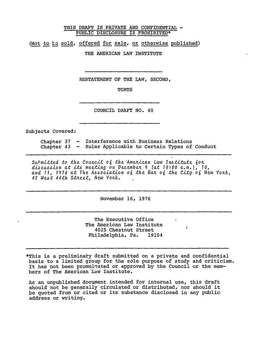handle is hein.ali/restate0047 and id is 1 raw text is: THIS DRAFT IS PRIVATE AND CONFIDENTIAL -PUBLIC DISCLOSURE IS PROHIBITED*(Not to ho sold, offered for sale, or otherwise published)THE AIERICAN LAW INSTITUTERESTATEMENT OF THE LAW, SECOND,TORTSCOUNCIL DRAFT NO. 40Subjects Covered:Chapter 37Chapter 43- Interference with Business Relations- Rules Applicable to Certain Types of ConductSubmitted to the Council o6 the Ame4ican Law Institute 6ordiscussion at its meeting on Decembex 9 (at 10:00 a.m.), 10,and 11, 1976 at The A sociation o6 the Bar o6 the City o6 New York,42 West 44th Street, New Yoxk.November 16, 1976The Executive OfficeThe American Law Institute4025 Chestnut StreetPhiladelphia, Pa.   19104*This is a preliminaiy draft submitted on a private and confidentialbasis to a limited group for the sole purpose of study and criticism.It has not been promulgated or approved by the Council or the mem-bers of The American'Law Institute.As an unpublished document intended for internal use, this draftshould not be generally circulated or distributed, nor should itbe quoted from or cited or its substance disclosed in any publicaddress or writing.