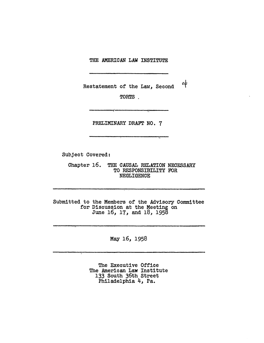 handle is hein.ali/restate0055 and id is 1 raw text is: THE AMERICAN LAW INSTITUTERestatement of the Law, SecondTORTSPRELIMINARY DRAFT NO. 7Subject Covered:Chapter 16.Submitted toforTHE CAUSAL RELATION NECESSARYTO RESPONSIBILITY FORNEGLIGENCEthe Members of the Advisory CommitteeDiscussion at the Meeting onJune 16, 17, and 18, 1958May 16, 1958The Executive OfficeThe American Law Institute133 South 36th StreetPhiladelphia 4, Pa.