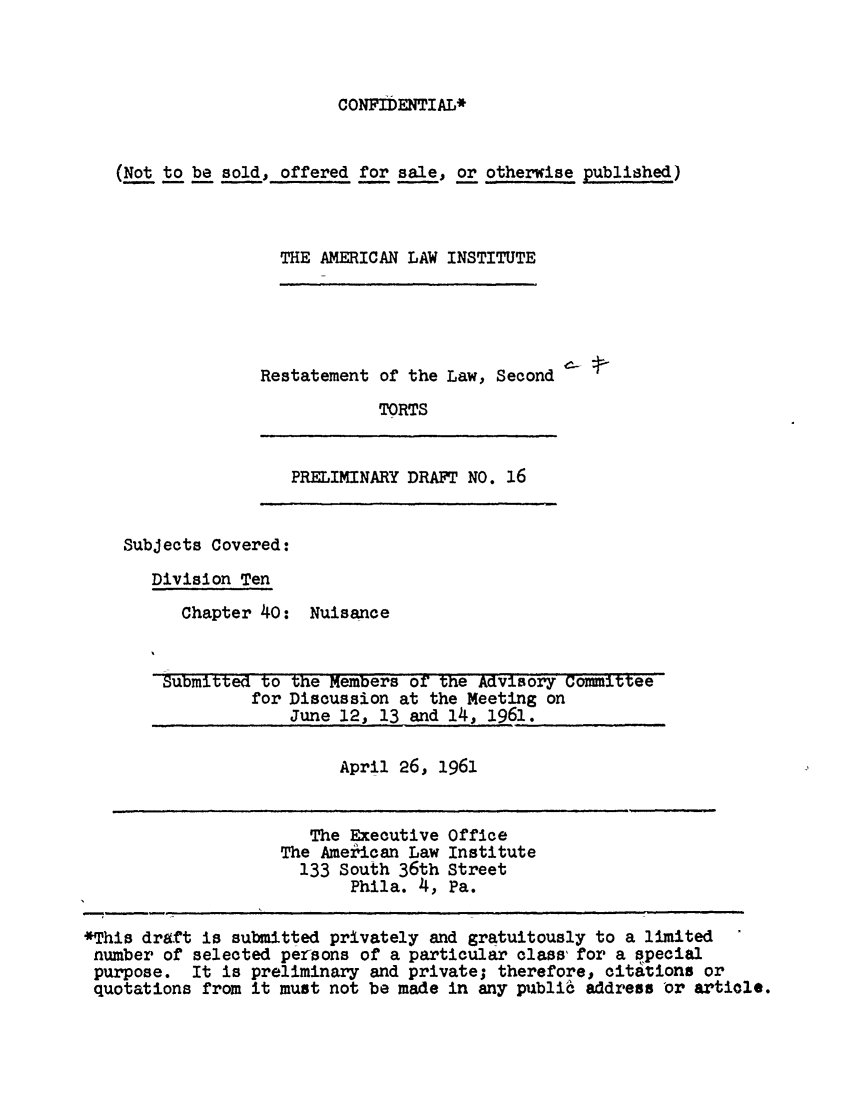 handle is hein.ali/restate0064 and id is 1 raw text is: CONFIDENTIAL*(Not to be sold, offered for sale, or otherwise published)THE AMERICAN LAW INSTITUTERestatement of the Law, SecondTORTSPRELIMINARY DRAFT NO. 16Subjects Covered:Division TenChapter 40: NuisanceSubmitted to the Members or the Advisory Committeefor Discussion at the Meeting onJune 12, 13 and 14, 1961.April 26, 1961The Executive OfficeThe Amekican Law Institute133 South 36th StreetPhila. 4, Pa.*This draft is submitted privately and gratuitously to a limitednumber of selected persons of a particular class for a specialpurpose. It is preliminary and private; therefore, citations orquotations from it must not be made in any publi6 address 'or article.