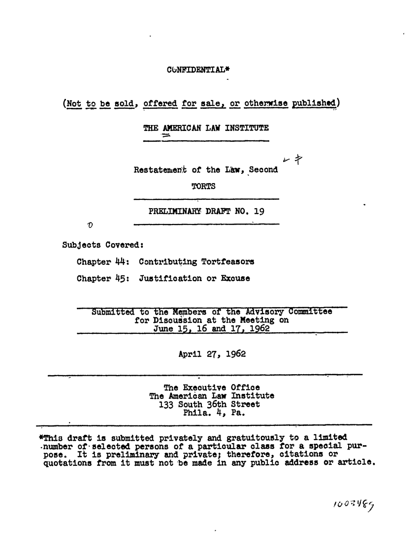 handle is hein.ali/restate0067 and id is 1 raw text is: CUNFIDENTIAL*(Not to be sold, offered for sale, or otherwise published)THE AMERICAN LAW INSTITUTERestatemen4 of the Lhw, SecondTORTSPRELIMINARY DRAFT NO. 19Subjects Covered:Chapter 44: Contributing TortfeasorsChapter 45: Justification or ExcuseSubmitted to the Members of the Advisory Committeefor Discuision at the Meeting onJune 15. 16 and 17, 1962April 27, 1962The Executive OfficeThe American Law Institute133 South 36th StreetPhila. 4 , Pa.*This draft is submitted privately and gratuitously to a limited-number of selected persons of a particular class for a special pur-pose. It is preliminary and private; therefore, citations orquotations from it must not 'be made in any public address or article.I I        I   II                                m               I                                                                        II                                                 --        I                                        