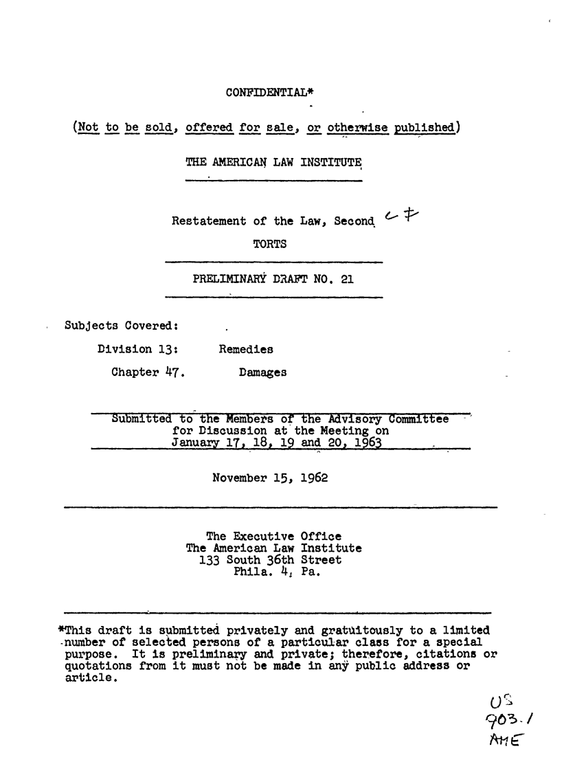 handle is hein.ali/restate0069 and id is 1 raw text is: CONFIDENTIAL*(Not to be sold, offered for sale, or otherwise published)THE AMERICAN LAW INSTITUTERestatement of the Law, SecondTORTSPRELIMINARY DRAFT NO. 21Subjects Covered:Division 13:Chapter 47.RemediesDamagesSubmitted to the Members of the Advisory Committeefor Discussion at the Meeting onJanuary 17, 18, 19 and 20, 1963November 15, 1962The Executive OfficeThe American Law Institute133 South 36th StreetPhila. 4, Pa.*This draft is submitted privately and gratlitously to a limited-number of selected persons of a particular class for a specialpurpose. It is preliminary and private; therefore, citations orquotations from it must not be made in any public address orarticle.A-1