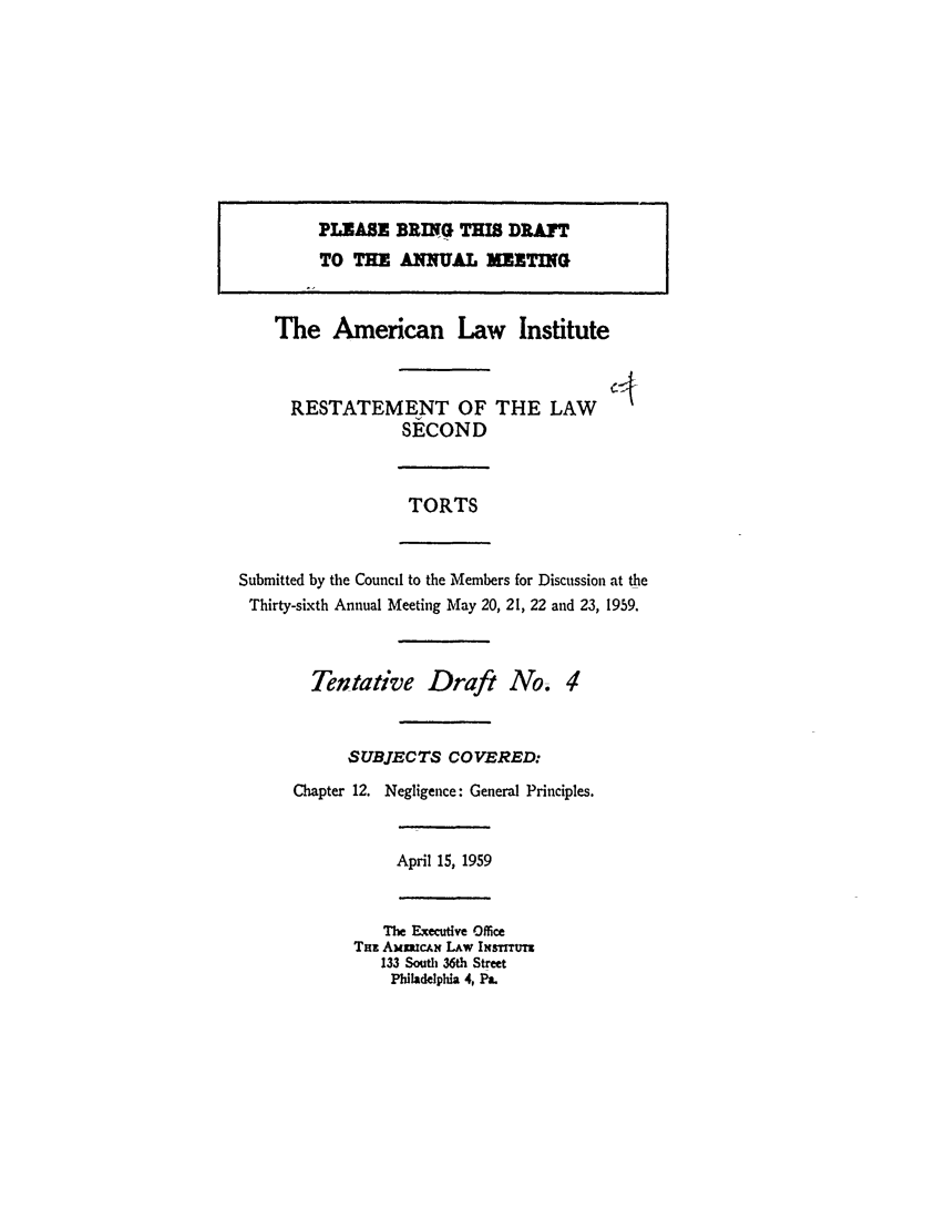 handle is hein.ali/restate0074 and id is 1 raw text is: The American Law InstituteRESTATEMENT OF THE LAWSECONDTORTSSubmitted by the Council to the Members for Discussion at theThirty-sixth Annual Meeting May 20, 21, 22 and 23, 1959.Tentative Draft No. 4SUBJECTS COVERED:Chapter 12. Negligence: General Principles.April 15, 1959The Executive OfficeTmz AMmUcAN LAw INsTrru133 South 36th StreetPhiladelpia 4, Pa.PLEASE BRING THIS DRAFTTO THE ANNUAL MEETING