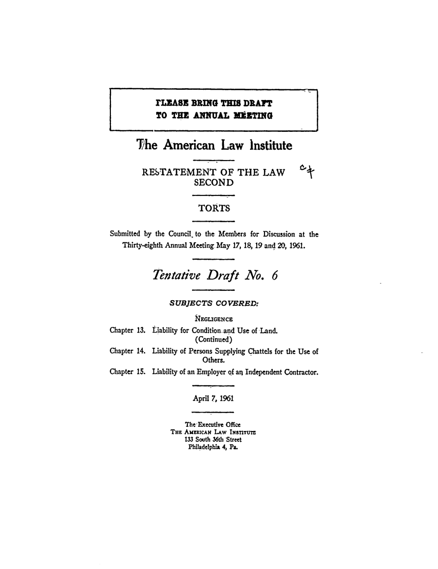handle is hein.ali/restate0076 and id is 1 raw text is: rLRASE BING TMS DRAFTTO THE ANNUAL MUZTINGThe American Law InstituteRESTATEMENT OF THE LAWSECONDTORTSSubmitted by the Council, to the Members for Discussion at theThirty-eighth Annual Meeting May 17, 18, 19 and 20, 1961.Tentative Draft No. 6SUBJECTS COVERED:Chapter 13.Chapter 14.Chapter 15.EGLIGENCELiability for Condition-and Use of Land.(Continued)Liability of Persons Supplying Chattels for the Use ofOthers.Liability of an Employer of an Independent Contractor.April 7, 1961The ExecutIve OfficeTHE AmuRcAx LAw INss nTTr133 South 36th StreetPhladelphia 4, Pa.