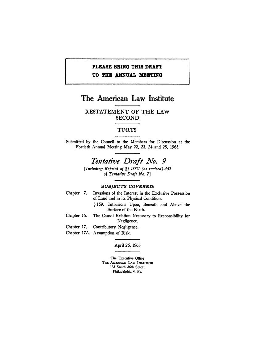 handle is hein.ali/restate0079 and id is 1 raw text is: PLEASE BRING THI DRAYTTO THE ANNUAL MEETINGThe American Law InstituteRESTATEMENT OF THE LAWSECONDTORTSSubmitted by the Council to the Members for Discussion at theFortieth Annual Meeting May 22, 23, 24 and 25, 1963.Tentative Draft No. 9[Includtng Reprint of §§ 433C (as reviscd)-452of Tentative Draft No. 71SUBJECTS COVERED:Chapter 7.    Invasions of the Interest in the Exclusive Possessionof Land and in its Physical Condition.§ 159. Intrusions Upon, Beneath and Above theSurface of the Earth.Chapter 16.   The Causal Relation Necessary to Responsibility forNegligence.Chapter 17.   Contributory Negligence.Chapter 17A. Assumption of Risk.April 26, 1963The Executive OfficeTuz AMMRICAN LAW INSTITUTI133 South 36th StreetPhiladelphia 4, Pa.