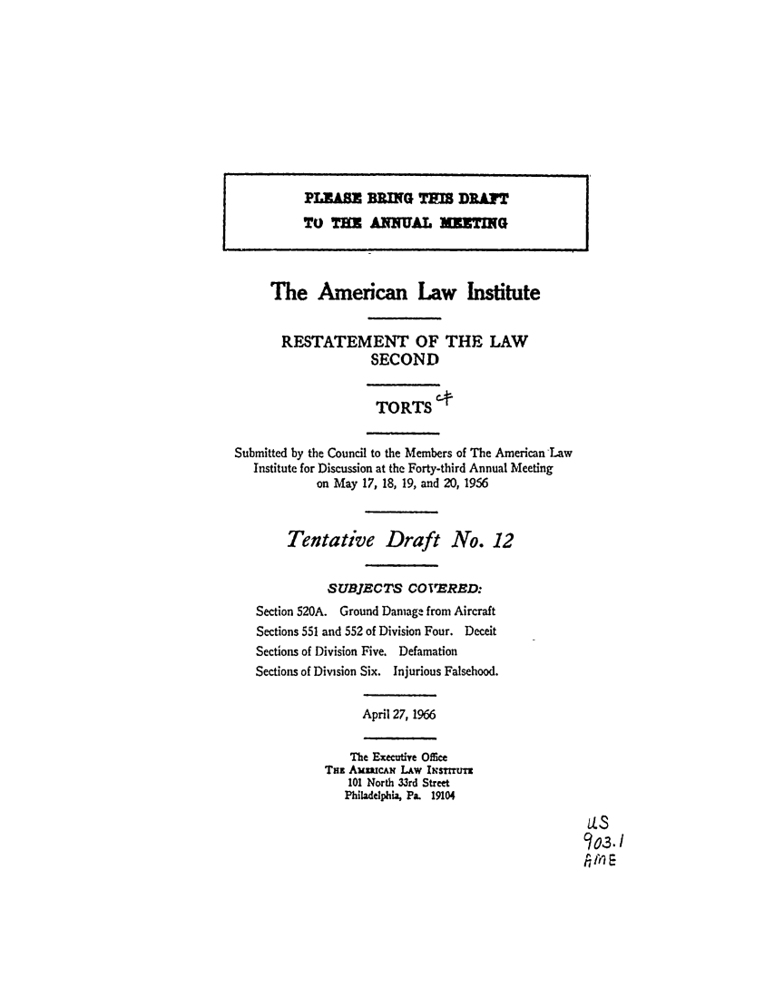 handle is hein.ali/restate0083 and id is 1 raw text is: The American Law InstituteRESTATEMENT OF THE LAWSECONDTORTS C+Submitted by the Council to the Members of The American -LawInstitute for Discussion at the Forty-third Annual Meetingon May 17, 18, 19, and 20, 1956Tentative Draft No. 12SUBJECTS COVERED:Section 520A. Ground Damage from AircraftSections 551 and 552 of Division Four. DeceitSections of Division Five. DefamationSections of Division Six. Injurious Falsehood.April 27, 1966The Exec-adye OfieTN AumcAm LAw I smTur101 North 33rd StreetPhl1adelphia, Pa. 19104us303./1ilPLEASE BRNG THIS DRAFTTO THE ANNUAL MEETING