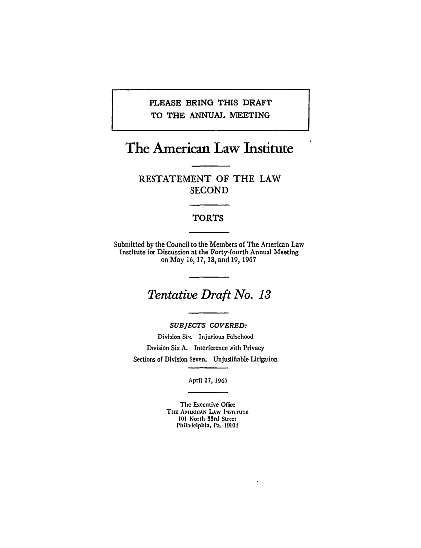 handle is hein.ali/restate0084 and id is 1 raw text is: PLEASE BRING THIS DRAFTTO THE ANNUAL :MEETINGThe American Law InstituteRESTATEMENT OF THE LAWSECONDTORTSSubmitted by the Council to the Members of The American LawInstitute for Discussion at the Forty-fourth Annual Meetingon May i6, 17, 18, and 19, 1967Tentative Draft No. 13SUBJECTS COVERED:Division Six. Injurious FalsehoodDivision Six A. Interference with PrivacySections of Division Seven. Unjustifiable LitigationApril 27, 1967The Executive OfliceTnE AMLRICAN LAW INSTITUIE101 North 33rd StreetPhiladelphia. Pa. 19101
