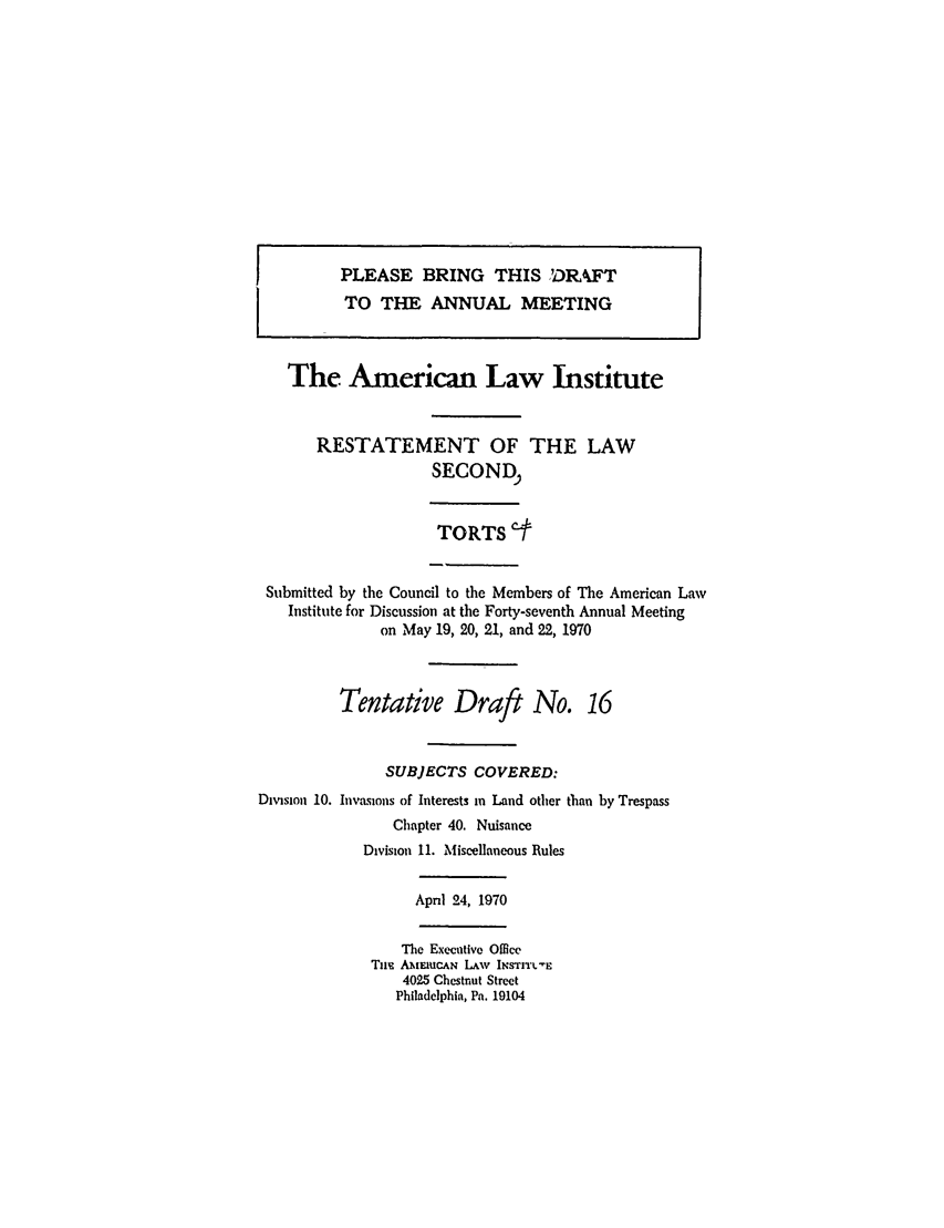 handle is hein.ali/restate0087 and id is 1 raw text is: I   PLEASE BRING THIS ,DIkFTi        TO THE ANNUAL MEETINGThe American Law InstituteRESTATEMENT OF THE LAWSECONDTORTS e.Submitted by the Council to the Members of The American LawInstitute for Discussion at the Forty-seventh Annual Meetingon May 19, 20, 21, and 22, 1970Tentative Draft No. 16SUBJECTS COVERED:Division 10. Invasions of Interests in Land other than by TrespassChapter 40. NuisanceDivision 11. Miscellaneous RulesApril 24, 1970The Executive OfficeTim  MIEIuCAN LAw INsTI E4025 Chestnut StreetPhiladelphia, Pa. 19104