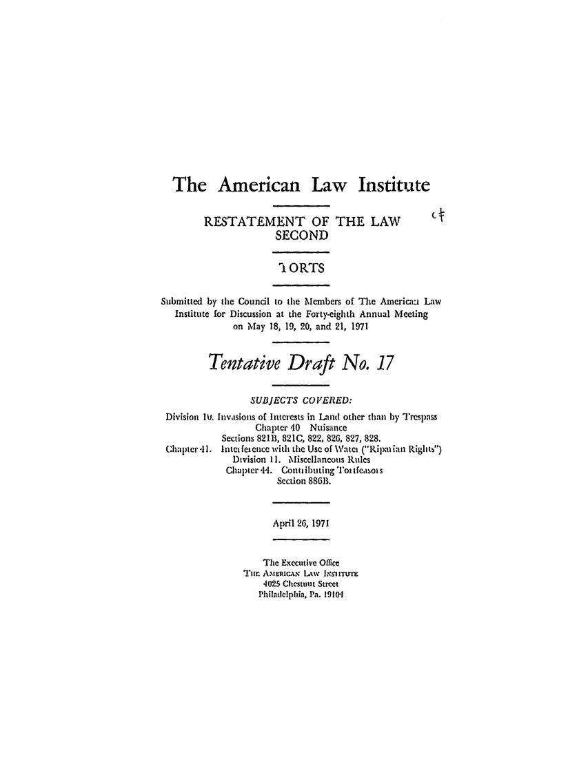 handle is hein.ali/restate0088 and id is 1 raw text is: The American Law InstituteRESTATEMENT OF THE LAW                           c 4SECOND1ORTSSubmitted by the Council to the Members of The Americxi LawInstitute for Discussion at the Forty-eighth Annual Meetingon May 18, 19, 20, and 21, 1971Tentative Draft No. 17SUBJECTS CO VERED:Division IU. Invasions of Interests in Land other than by TrespassChapter 40 NuisanceSections 82111, 821C, 822, 826, 827, 828.C:hapter 41. Intelfeiencc with the Use of Watei (Ripatian Rightb)Division 11. Miscellaneous RulesChaptcr 44. Conuibuting T°oitfCesolsSection 886B.April 26, 1971The Executive OfficeTur. A.NEiCue LAw INSlITUTE4025 Chestint StreetPhiladelphia, Pa. 19104