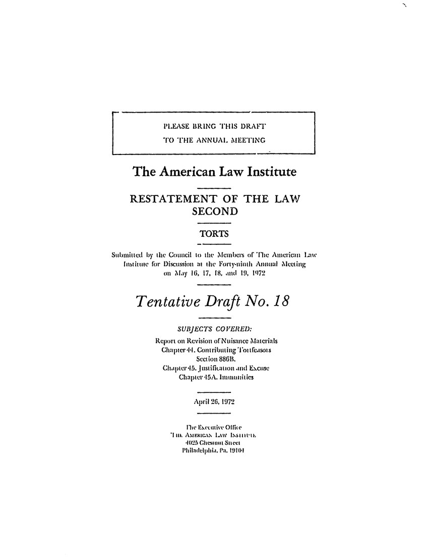handle is hein.ali/restate0089 and id is 1 raw text is: PLEASE BRING THIS DRAI'TOTHE ANNUAL MEETINGThe American Law InstituteRESTATEMENT OF THE LAWSECONDTORTSSubmitted by the Council to tit MemIbers or The American lawhIstittite irr Discussion at the Forty-ninh Annual Meetingonl May 16, 17, 18, and 19, P)72Tentative Draft No. 18SUBJECTS CO VERED:Relx)rt on Revision orNtismancc MaterialsChapter 'il. C)oftril)uting Toi tI'ewsoisSection 88611.Ch.p)ter 'I5. Justifiuation and ExcuseChapter5A. ImmunitiesApril 26, 19721Mw Exetutive I6e*1 ni, AmpRIm\% L.w ISijiIii,,102.5 Clhesitat SIncetPIh iladelph ii. Pa. 191N