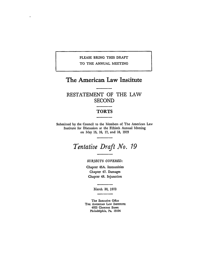 handle is hein.ali/restate0090 and id is 1 raw text is: PLEASE BRING THIS DRAFTTO THE ANNUAL MEETINGThe American Law InstituteRESTATEMENT OF THE LAWSECONDTORTSSubmitted by the Council to the Members of The American LawInstitute for Discussion at the Fiftieth Annual Meetingon May 15, 16, 17, and 18, 1973Tentative Draft No.SUBJECTS COVERED:Chapter 45A. ImmunitiesChapter 47. DamagesChapter 48. InjunctionMarch 30, 1973The Executive OfficeTHE Afwt.cA LAvW Itrror4025 Chestnut StreetPhiladelphia, Pa. 191G419