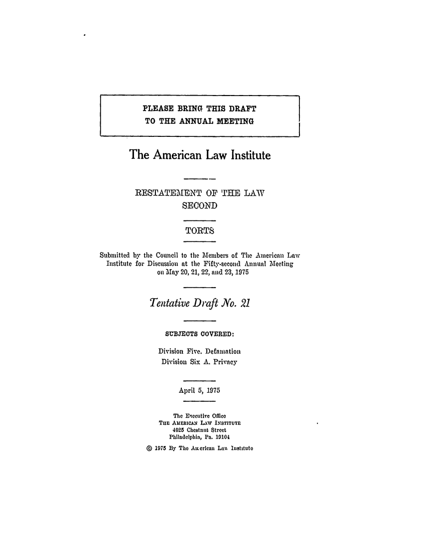 handle is hein.ali/restate0092 and id is 1 raw text is: PLEASE BRING THIS DRAFTTO THE ANNUAL MEETINGThe American Law InstituteRESTATEMENT OF THE LAWSECONDTORTSSubmitted by the Council to the Members of The American LawInstitute for Discussion at the Fifty-second Annual Mleetingon Mlay 20, 21, 22, and 23, 1975Tentative Draft No. 21SUBJECTS COVERED:Division Five. DefamationDivision Six A. PrivacyApril 5, 1975The Executive OfficeTuE AinxCA.s  LAW I.SnUT-4025 Chestnut StreetPhiladelphia, Pa. 191040 1975 By The American Lan Institute