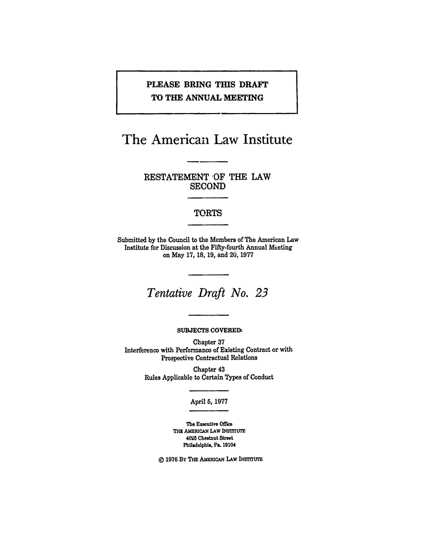 handle is hein.ali/restate0094 and id is 1 raw text is: PLEASE BRING THIS DRAFTTO THE ANNUAL MEETINGThe American Law InstituteRESTATEMENT OF THE LAWSECONDTORTSSubmitted by the Council to the Members of The American LawInstitute for Discussion at the Fifty-fourth Annual Meetingon May 17, 18, 19, and 20, 1977Tentative Draft No. 23SUBJECTS COVERED:Chapter 37Interference with Performanco of Existing Contract or withProspective Contractual RelationsChapter 43Rules Applicable to Certain Types of ConductApril 5, 1977The Executive OfMeTEE AMERICAN LAW INSItMT405 Chestnut StreetPhiladelphia. Pa. 19104@ 1976 By Tms AMFCAN LAw INSTmIYY