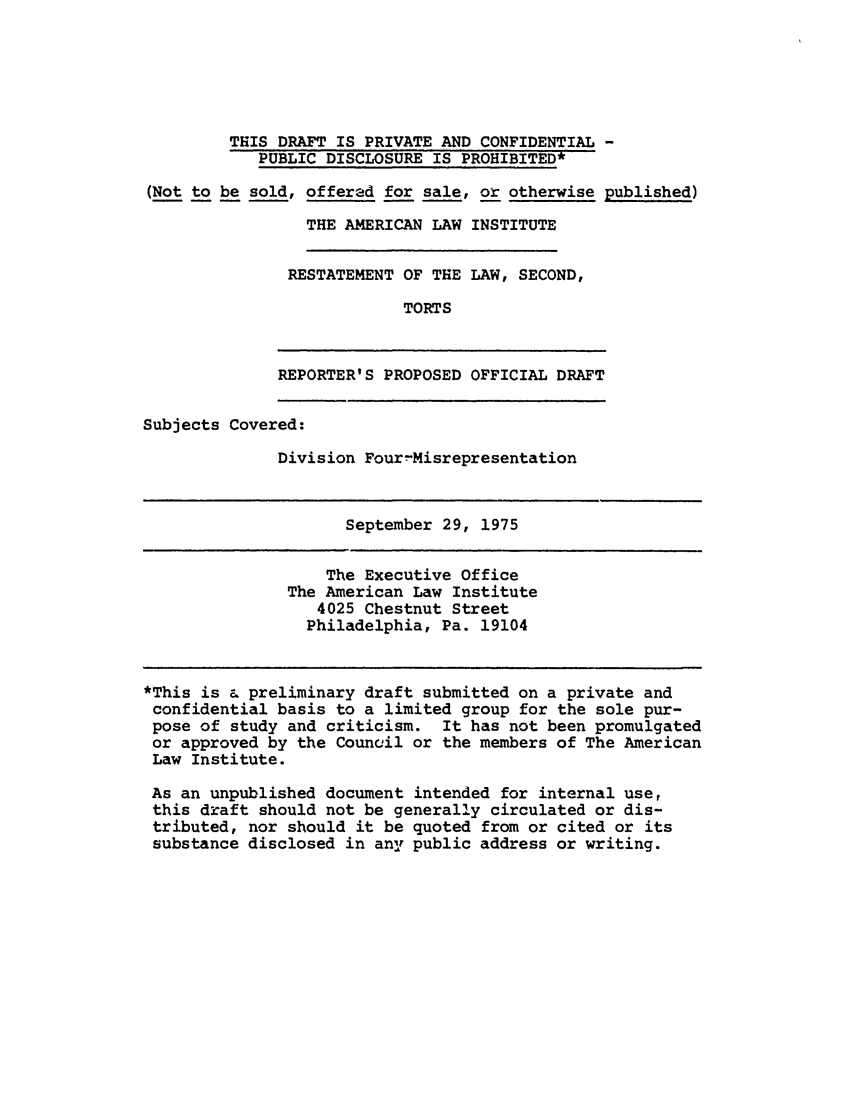handle is hein.ali/restate0096 and id is 1 raw text is: THIS DRAFT IS PRIVATE AND CONFIDENTIAL -PUBLIC DISCLOSURE IS PROHIBITED*(Not to be sold, offered for sale, or otherwise published)THE AMERICAN LAW INSTITUTERESTATEMENT OF THE LAW, SECOND,TORTSREPORTER'S PROPOSED OFFICIAL DRAFTSubjects Covered:Division Four-MisrepresentationSeptember 29, 1975The Executive OfficeThe American Law Institute4025 Chestnut StreetPhiladelphia, Pa. 19104*This is & preliminary draft submitted on a private andconfidential basis to a limited group for the sole pur-pose of study and criticism. It has not been promulgatedor approved by the Council or the members of The AmericanLaw Institute.As an unpublished document intended for internal use,this draft should not be generally circulated or dis-tributed, nor should it be quoted from or cited or itssubstance disclosed in any public address or writing.