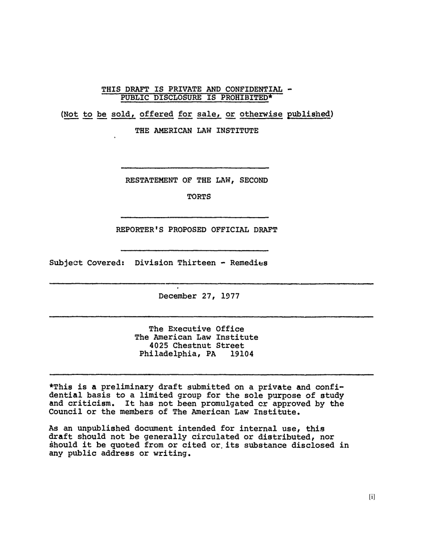 handle is hein.ali/restate0103 and id is 1 raw text is: THIS DRAFT IS PRIVATE AND CONFIDENTIAL -PUBLIC DISCLOSURE IS PROHIBITED*(Not to be sold, offered for sale, or otherwise published)THE AMERICAN LAW INSTITUTERESTATEMENT OF THE LAW, SECONDTORTSREPORTER'S PROPOSED OFFICIAL DRAFTSubject Covered:Division Thirteen - RemediesDecember 27, 1977The Executive OfficeThe American Law Institute4025 Chestnut StreetPhiladelphia, PA   19104*This is a preliminary draft submitted on a private and confi-dential basis to a limited group for the sole purpose of studyand criticism. It has not been promulgated cr approved by theCouncil or the members of The American Law Institute.As an unpublished document intended for internal use, thisdraft should not be generally circulated or distributed, norghould it be quoted from or cited or. its substance disclosed inany public address or writing.