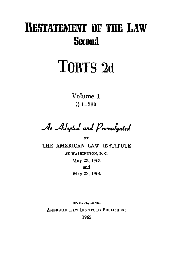 handle is hein.ali/restate0107 and id is 1 raw text is: RESTATEMENT OF THE LAWSecondToRTS 2dVolume 1§§ 1-280.46Ac Jdpted( anal /romtutaed(BYTHE AMERICAN LAW INSTITUTEAT WASHINGTON, D. C.May 25, 1963andMay 22, 1964ST. PAOL, MINN.AmERICAN LAW INSTITUTE PUBLISHERS1965