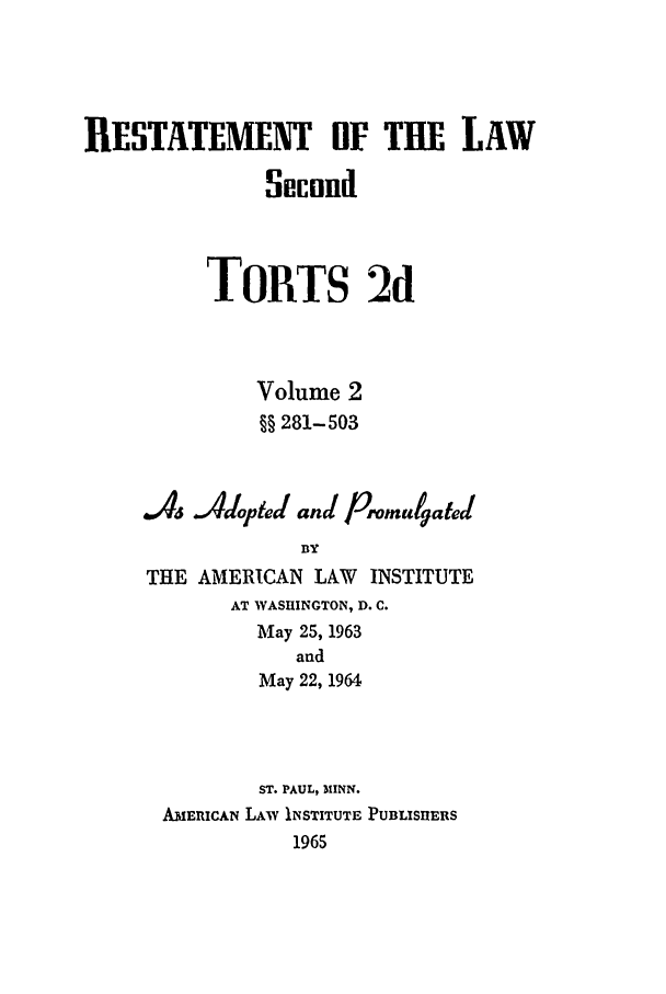 handle is hein.ali/restate0108 and id is 1 raw text is: RESTATEMENT OF THE LAWSocondTORTS 2dVolume 2§§ 281-503a46 JAdopied and Prontu4atedBYTHE AMERICAN LAW INSTITUTEAT WASHINGTON, D. C.May 25, 1963andMay 22, 1964ST. PAUL, 311NN.AMERICAN LAW INSTITUTE PUBLISIIERS1965