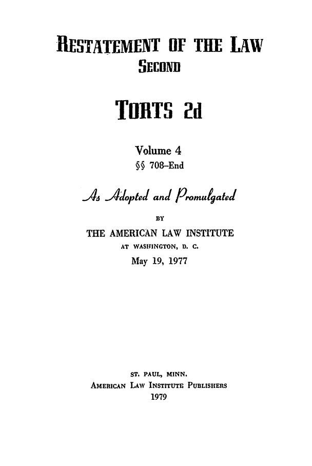 handle is hein.ali/restate0110 and id is 1 raw text is: RESTATEMENT OF THIE LAWSECONDTORTS 2dVolume 4§§ 708-EndAs Adopted and PronulgatedBYTHE AMERICAN LAW INSTITUTEAT WASHINGTON, D. C.May 19, 1977ST. PAUL, MINN.AMERICAN LAW INSTITUTE PUBLISHERS1979