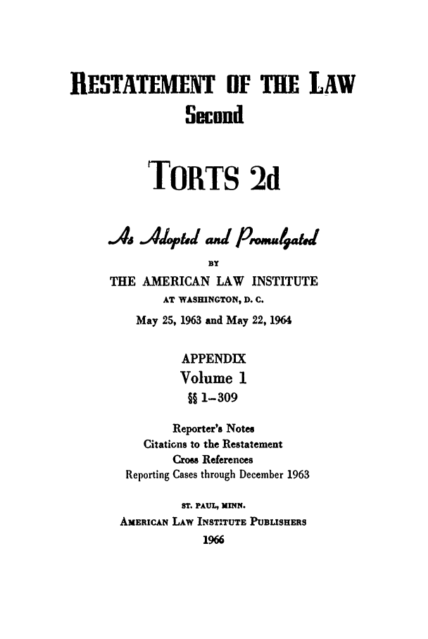 handle is hein.ali/restate0111 and id is 1 raw text is: RESTATEENT OF THE LAWSecondTORTS 2dS.Adop,   d and p   rmu4aUBYTHE AMERICAN LAW INSTITUTEAT WASHINGTON, D. C.May 25, 1963 and May 22, 1964APPENDIXVolume 1§§ 1-309Reporter's NotesCitations to the RestatementCros ReferencesReporting Cases through December 1963ST. PAUL, MINN.AMERICAN LAW INSTITUTE PUBLISHERS1966