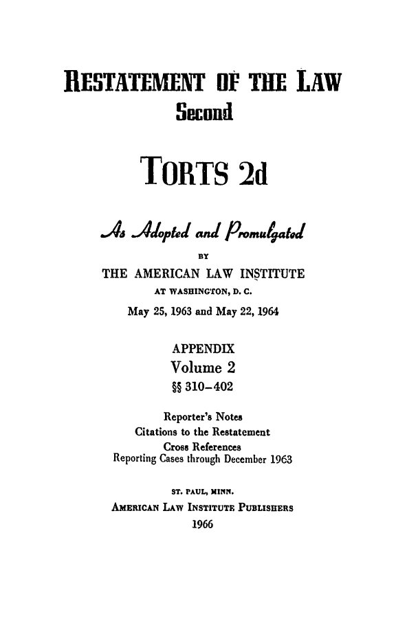 handle is hein.ali/restate0112 and id is 1 raw text is: RESTATEMENT OF T-E LAWSecondTORTS 2dAs Adopfd4 aid PromulgatBYTHE AMERICAN LAW       INSTITUTEAT WASHINGTON, D. C.May 25, 1963 and May 22, 1964APPENDIXVolume 2§§ 310-402Reporter's NotesCitations to the RestatementCross ReferencesReporting Cases through December 1963ST. PAUL, MINN,AxEuRc&i LAW INSTITUTE PUBLISHERS196