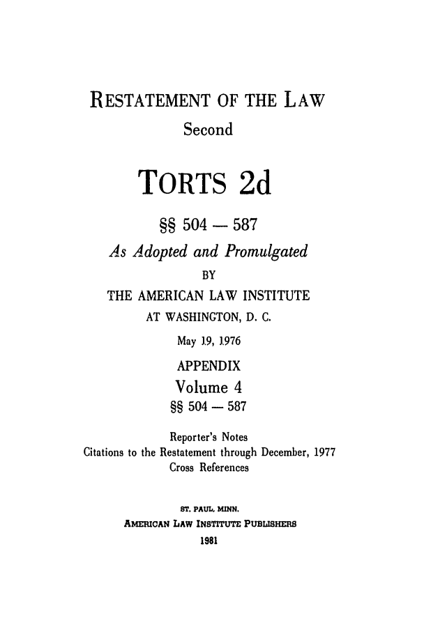 handle is hein.ali/restate0114 and id is 1 raw text is: RESTATEMENT OF THE LAWSecondTORTS 2d§§ 504 - 587As Adopted and PromulgatedBYTHE AMERICAN LAW INSTITUTEAT WASHINGTON, D. C.May 19, 1976APPENDIXVolume 4§§ 504 - 587Reporter's NotesCitations to the Restatement through December, 1977Cross ReferencesT. PAUlh MINN.AMEmcAN LAW INSTITUTE PUBISHERB1981
